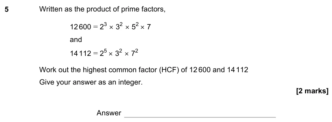 November 2022 Paper 2H, question 5: Written as the product of prime factors, 12 600 = 23 × 32 × 52 × 7 and 14 112 = 25 × 32 × 72 Work out the highest common factor (HCF) of 12 600 and 14 112 Give