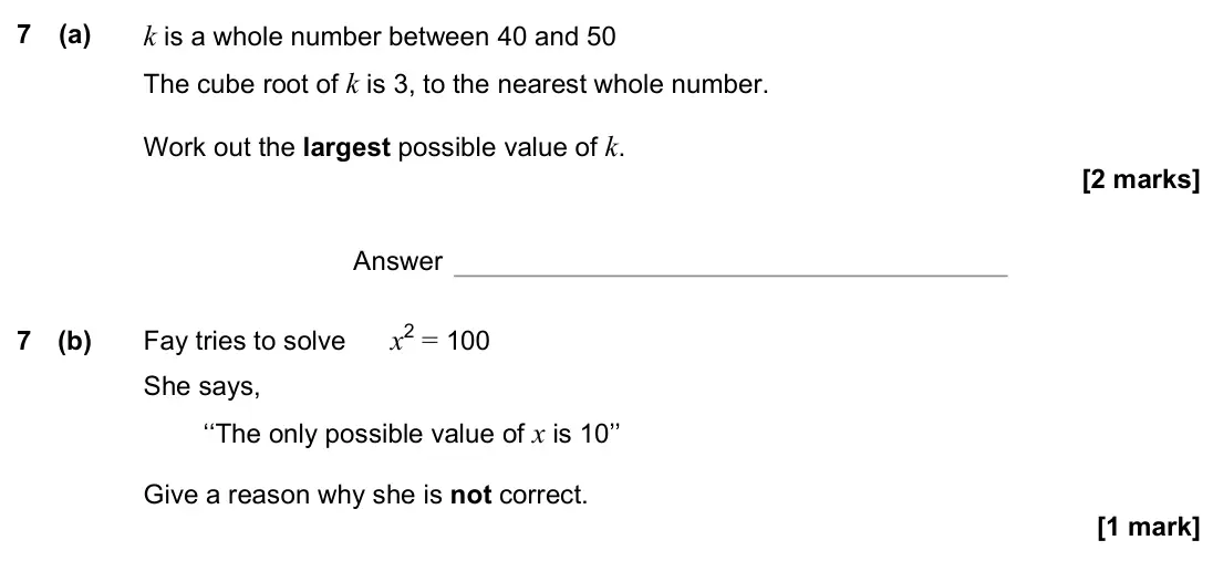 November 2022 Paper 2H, question 7: (a) k is a whole number between 40 and 50 The cube root of k is 3, to the nearest whole number. Work out the largest possible value of k. Answer 7 (b) Fay tries