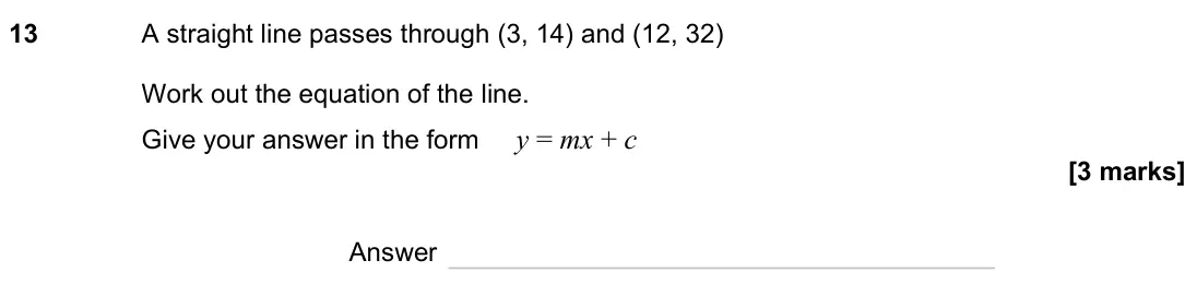 November 2023 Paper 2H, question 13: A straight line passes through (3, 14) and (12, 32) Work out the equation of the line. Give your answer in the form y = mx + c Answer