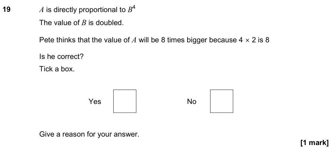 November 2023 Paper 2H, question 19: A is directly proportional to B4 The value of B is doubled. Pete thinks that the value of A will be 8 times bigger because 4 × 2 is 8 Is he correct? Tick a box.