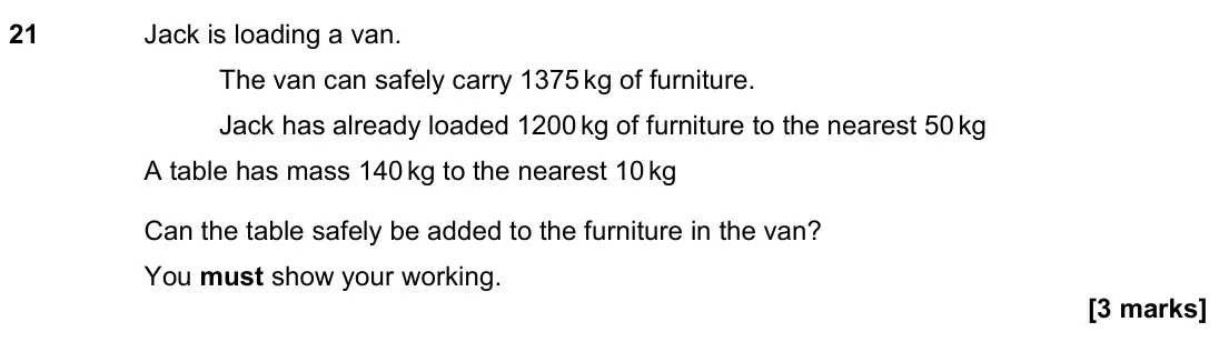 November 2023 Paper 2H, question 21: Jack is loading a van. The van can safely carry 1375 kg of furniture. Jack has already loaded 1200 kg of furniture to the nearest 50 kg A table has mass 140 kg