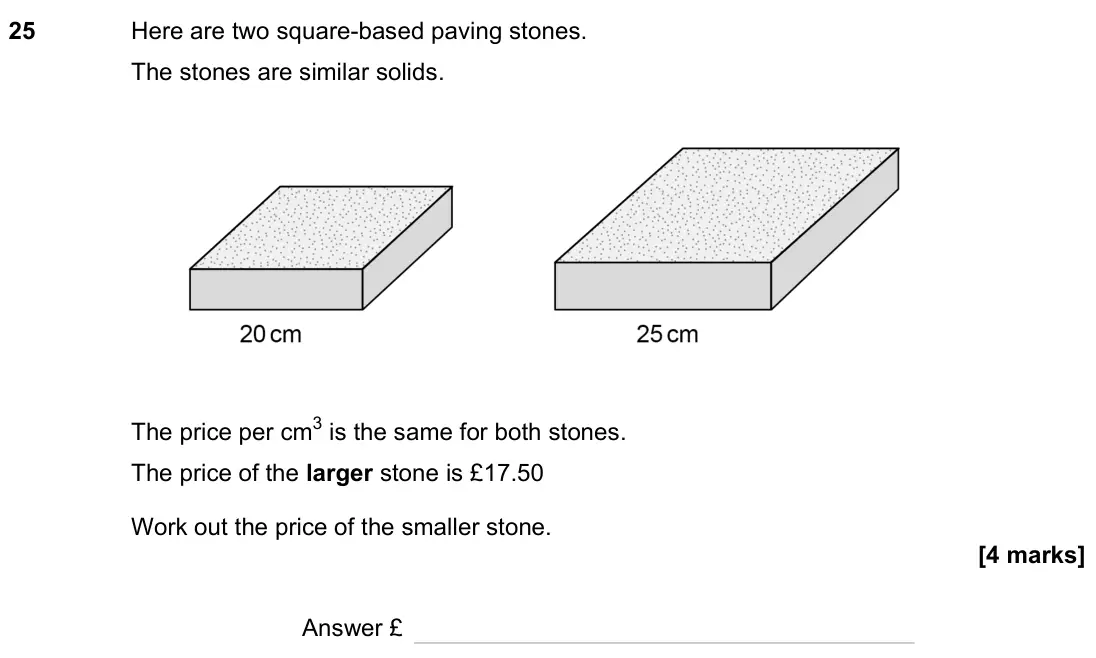 November 2023 Paper 2H, question 25: Here are two square-based paving stones. The stones are similar solids. The price per cm3 is the same for both stones. The price of the larger stone is £17.50 W