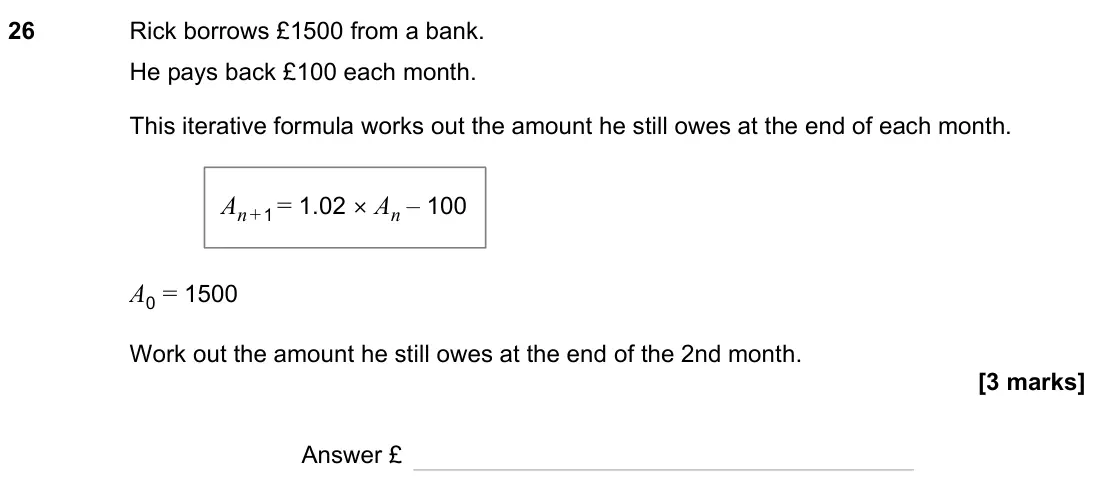 November 2023 Paper 2H, question 26: Rick borrows £1500 from a bank. He pays back £100 each month. This iterative formula works out the amount he still owes at the end of each month. A0 = 1500 Work