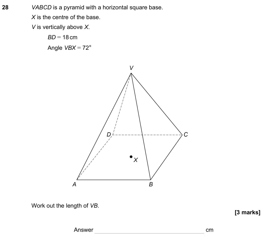 November 2023 Paper 2H, question 28: VABCD is a pyramid with a horizontal square base. X is the centre of the base. V is vertically above X. BD = 18 cm Angle VBX = 72° Work out the length of VB. An