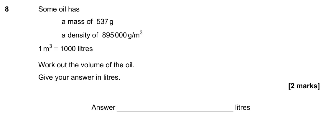 November 2024 Paper 2H, question 8: Some oil has a mass of 537 g a density of 895 000 g/m3 1 m3 = 1000 litres Work out the volume of the oil. Give your answer in litres. Answer litres