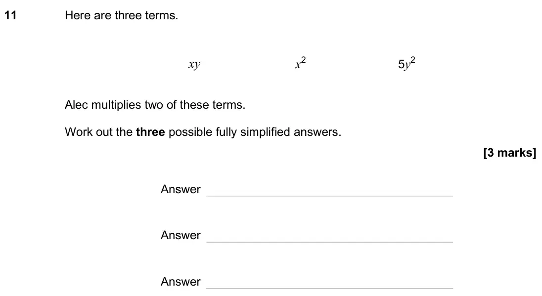 November 2024 Paper 2H, question 11: Here are three terms. xy x2 5y2 Alec multiplies two of these terms. Work out the three possible fully simplified answers. Answer Answer Answer