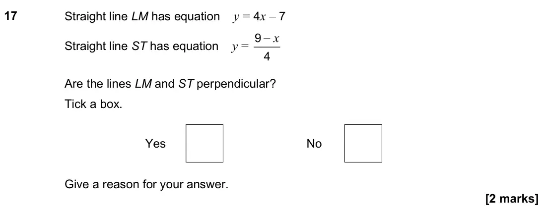 November 2024 Paper 2H, question 17: Straight line LM has equation y = 4x – 7 Straight line ST has equation y = x − 9 4 Are the lines LM and ST perpendicular? Tick a box. Yes No Give a reason for y