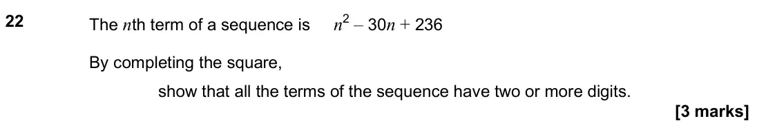 November 2024 Paper 2H, question 22: The nth term of a sequence is n2 – 30n + 236 By completing the square, show that all the terms of the sequence have two or more digits.