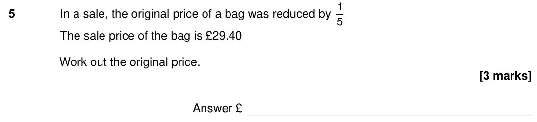 Specimen Paper 2H, question 5: In a sale, the original price of a bag was reduced by 1 5 The sale price of the bag is £29.40 Work out the original price. Answer £