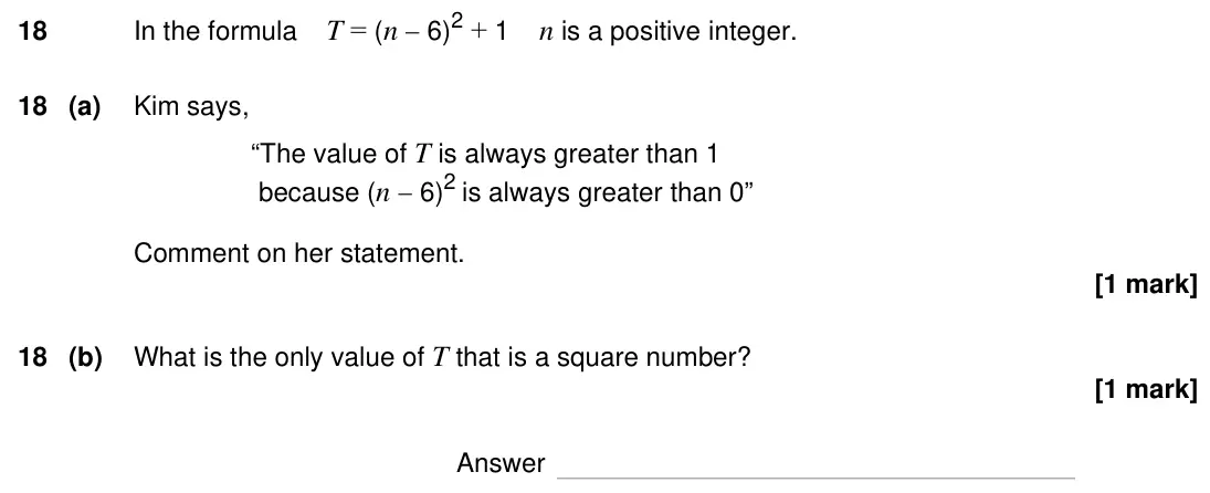 Specimen Paper 2H, question 18: In the formula T = (n  6) 2 + 1 n is a positive integer. 18 (a) Kim says, “The value of T is always greater than 1 because (n  6) 2 is always greater than 0” 