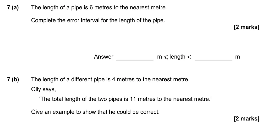 June 2017 Paper 3H, question 7: (a) The length of a pipe is 6 metres to the nearest metre. Complete the error interval for the length of the pipe. Answer m ⩽ length < m 7 (b) The length of a d