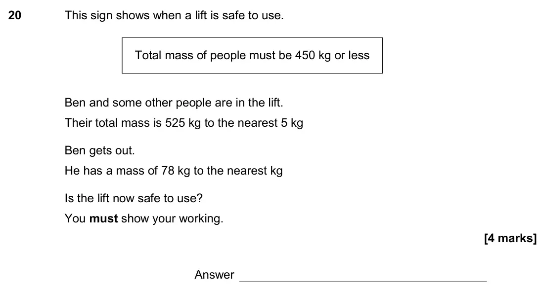 June 2017 Paper 3H, question 20: This sign shows when a lift is safe to use. Ben and some other people are in the lift. Their total mass is 525 kg to the nearest 5 kg Ben gets out. He has a mas