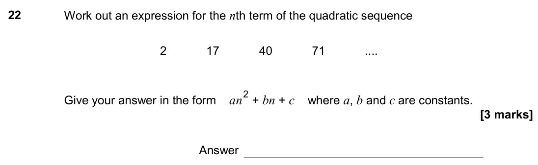 June 2017 Paper 3H, question 22: Work out an expression for the nth term of the quadratic sequence 2 17 40 71 Give your answer in the form an 2 + bn + c where a, b and c are constants. Answer