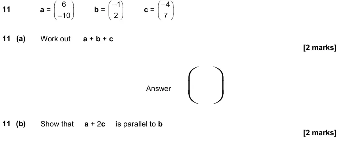 June 2018 Paper 3H, question 11: a = 6 –10 b = –1 2 c = –4 7 11 (a) Work out a + b + c Answer 11 (b) Show that a + 2c is parallel to b