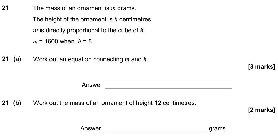 June 2018 Paper 3H, question 21: The mass of an ornament is m grams. The height of the ornament is h centimetres. m is directly proportional to the cube of h. m = 1600 when h = 8 21 (a) Work ou