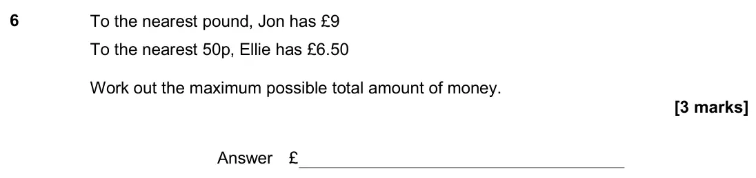 June 2019 Paper 3H, question 6: To the nearest pound, Jon has £9 To the nearest 50p, Ellie has £6.50 Work out the maximum possible total amount of money. Answer £