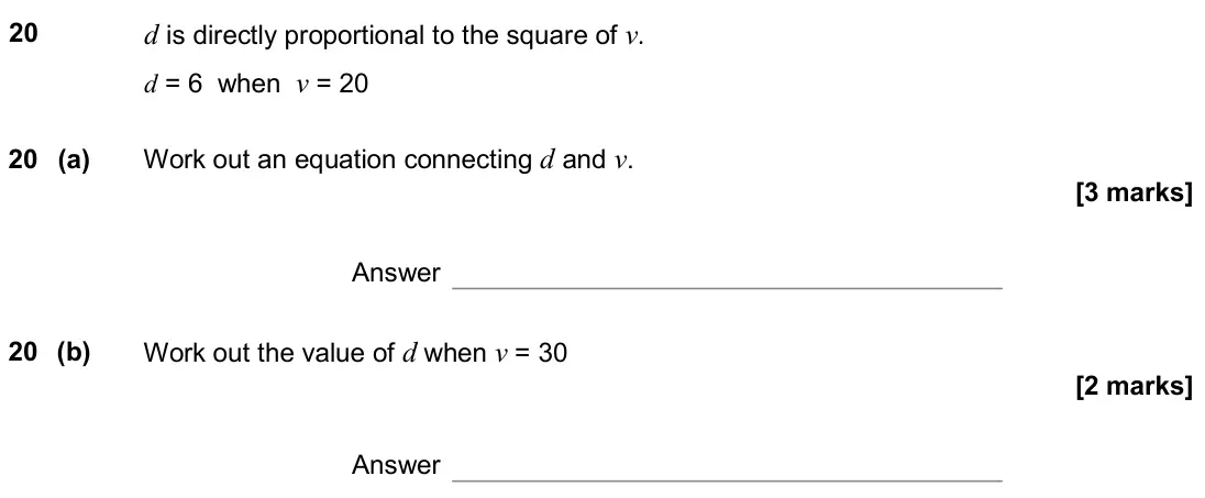 June 2019 Paper 3H, question 20: d is directly proportional to the square of v. d = 6 when v = 20 20 (a) Work out an equation connecting d and v. Answer 20 (b) Work out the value of d when v =