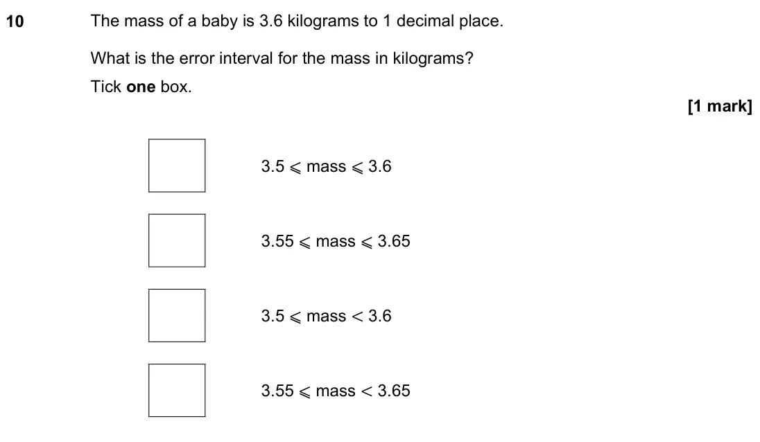 June 2022 Paper 3H, question 10: The mass of a baby is 3.6 kilograms to 1 decimal place. What is the error interval for the mass in kilograms? Tick one box. 3.5 ⩽ mass ⩽ 3.6 3.55 ⩽ mass ⩽ 3.65
