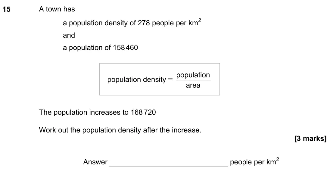 June 2022 Paper 3H, question 15: A town has a population density of 278 people per km2 and a population of 158 460 population density = area population The population increases to 168 720 Work