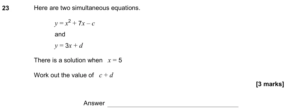 June 2022 Paper 3H, question 23: Here are two simultaneous equations. y = x2 + 7x – c and y = 3x + d There is a solution when x = 5 Work out the value of c + d Answer