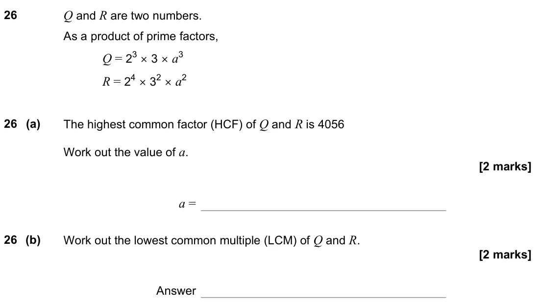June 2022 Paper 3H, question 26: Q and R are two numbers. As a product of prime factors, Q = 23 × 3 × a3 R = 24 × 32 × a2 26 (a) The highest common factor (HCF) of Q and R is 4056 Work out the