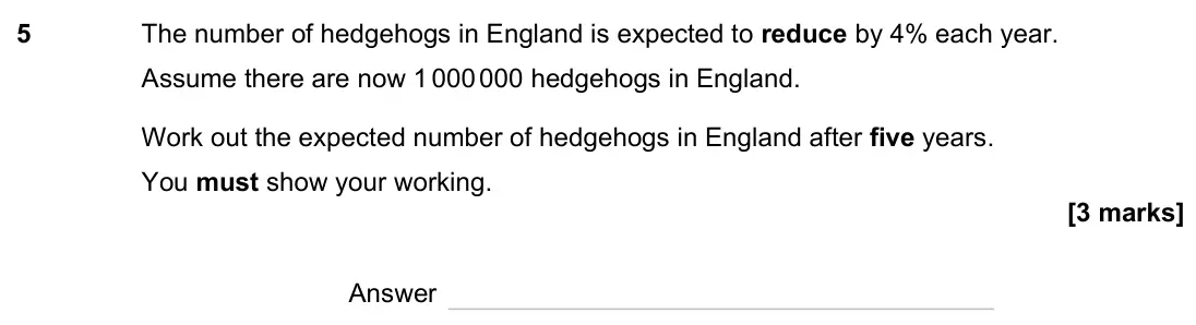 June 2023 Paper 3H, question 5: The number of hedgehogs in England is expected to reduce by 4% each year. Assume there are now 1 000 000 hedgehogs in England. Work out the expected number of h