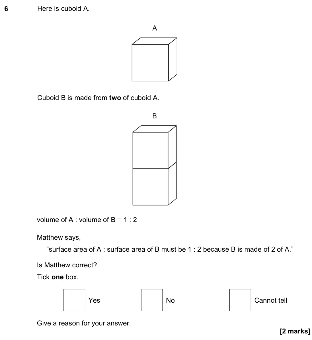 June 2023 Paper 3H, question 6: Here is cuboid A. Cuboid B is made from two of cuboid A. volume of A : volume of B = 1 : 2 Matthew says, “surface area of A : surface area of B must be 1 : 2 be