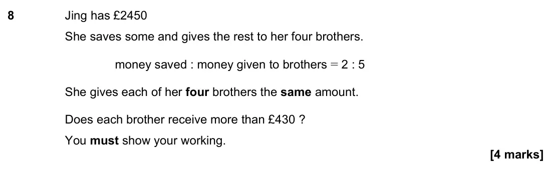 June 2023 Paper 3H, question 8: Jing has £2450 She saves some and gives the rest to her four brothers. money saved : money given to brothers = 2 : 5 She gives each of her four brothers the sam