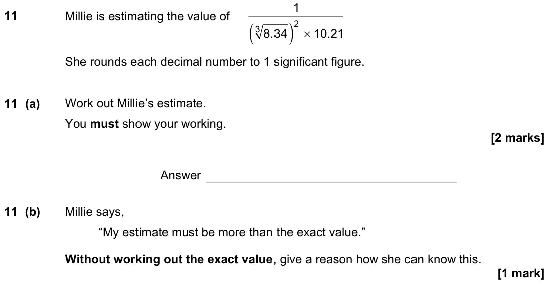 June 2023 Paper 3H, question 11: Millie is estimating the value of ( ) × 2 3 1 8.34 10.21 She rounds each decimal number to 1 significant figure. 11 (a) Work out Millie’s estimate. You must sho