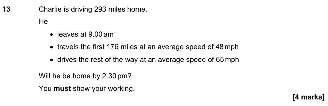 June 2023 Paper 3H, question 13: Charlie is driving 293 miles home. He • leaves at 9.00 am • travels the first 176 miles at an average speed of 48 mph • drives the rest of the way at an average