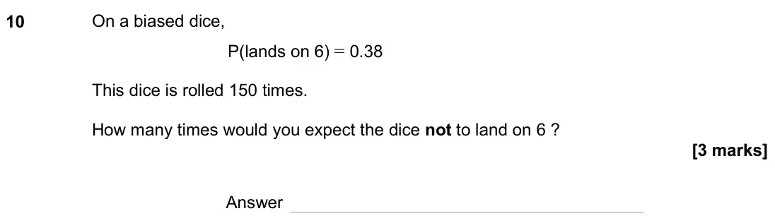 June 2024 Paper 3H, question 10: On a biased dice, P(lands on 6) = 0.38 This dice is rolled 150 times. How many times would you expect the dice not to land on 6 ? Answer