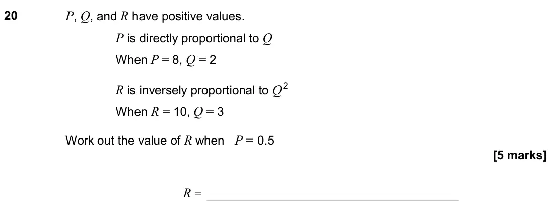 June 2024 Paper 3H, question 20: P, Q, and R have positive values. P is directly proportional to Q When P = 8, Q = 2 R is inversely proportional to Q2 When R = 10, Q = 3 Work out the value of R