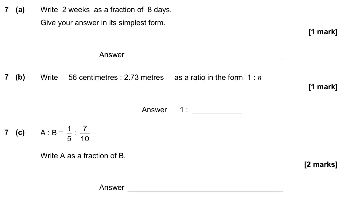 June 2025 Paper 3H, question 7: (a) Write 2 weeks as a fraction of 8 days. Give your answer in its simplest form. Answer 7 (b) Write 56 centimetres : 2.73 metres as a ratio in the form 1 : n A
