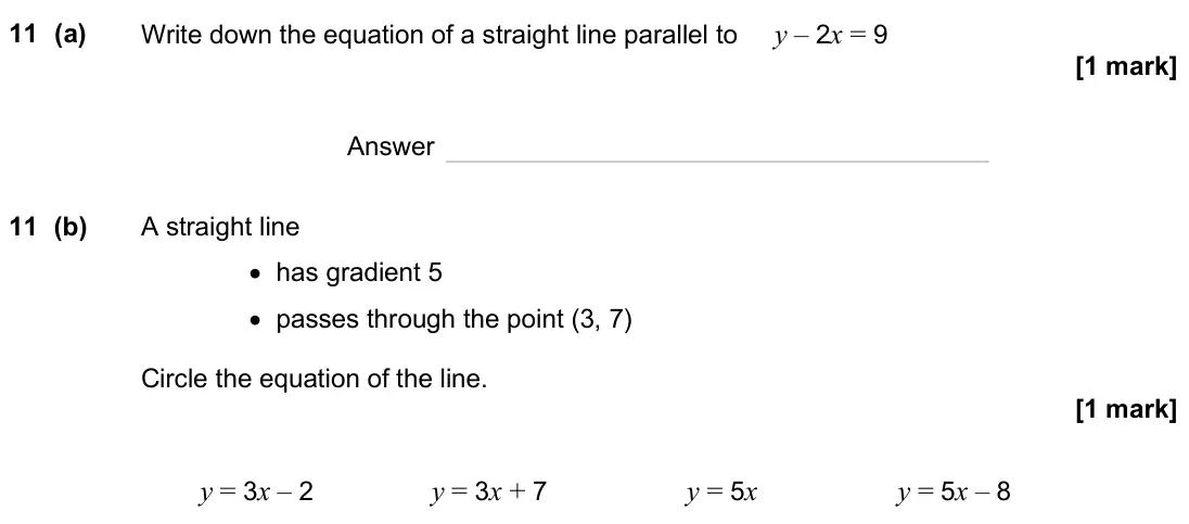 June 2025 Paper 3H, question 11: (a) Write down the equation of a straight line parallel to y – 2x = 9 Answer 11 (b) A straight line • has gradient 5 • passes through the point (3, 7) Circle th