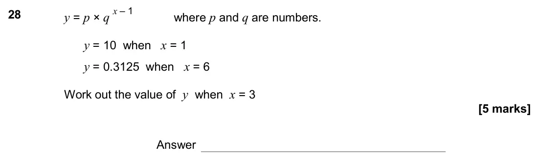 November 2017 Paper 3H, question 28: y = p × q x – 1 where p and q are numbers. y = 10 when x = 1 y = 0.3125 when x = 6 Work out the value of y when x = 3 Answer