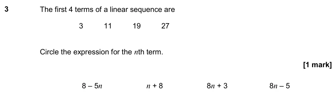 November 2018 Paper 3H, question 3: The first 4 terms of a linear sequence are 3 11 19 27 Circle the expression for the nth term. 8 – 5n n + 8 8n + 3 8n – 5