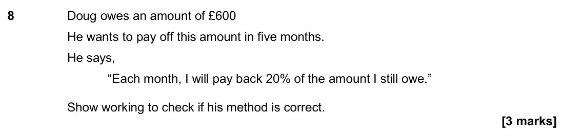 November 2018 Paper 3H, question 8: Doug owes an amount of £600 He wants to pay off this amount in five months. He says, “Each month, I will pay back 20% of the amount I still owe.” Show working t