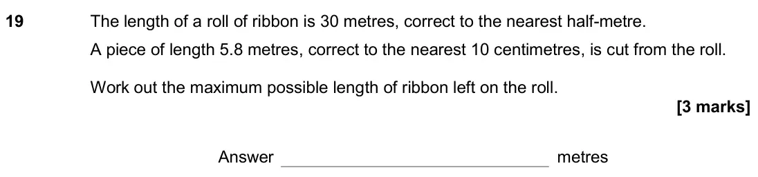November 2018 Paper 3H, question 19: The length of a roll of ribbon is 30 metres, correct to the nearest half-metre. A piece of length 5.8 metres, correct to the nearest 10 centimetres, is cut from