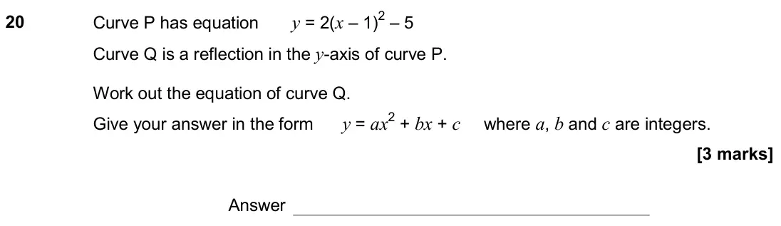 November 2018 Paper 3H, question 20: Curve P has equation y = 2(x – 1)2 – 5 Curve Q is a reflection in the y-axis of curve P. Work out the equation of curve Q. Give your answer in the form y = ax2