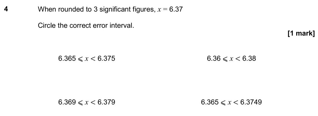 November 2019 Paper 3H, question 4: When rounded to 3 significant figures, x = 6.37 Circle the correct error interval. 6.365 ⩽ x < 6.375 6.36 ⩽ x < 6.38 6.369 ⩽ x < 6.379 6.365 ⩽ x < 6.3749