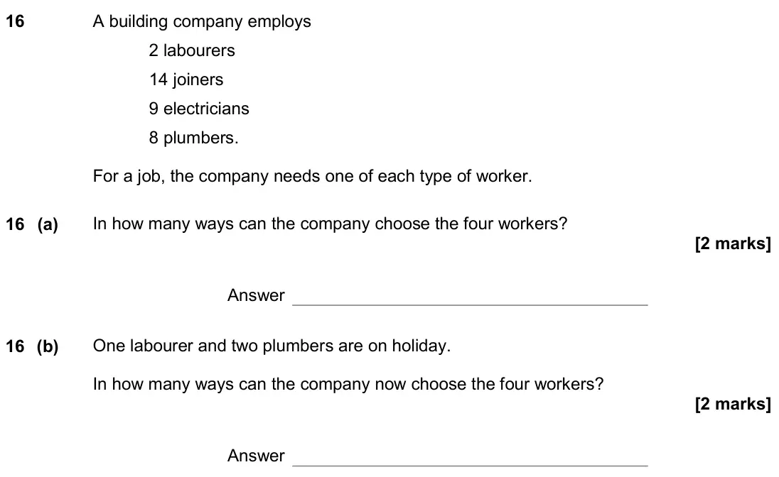 November 2019 Paper 3H, question 16: A building company employs 2 labourers 14 joiners 9 electricians 8 plumbers. For a job, the company needs one of each type of worker. 16 (a) In how many ways ca