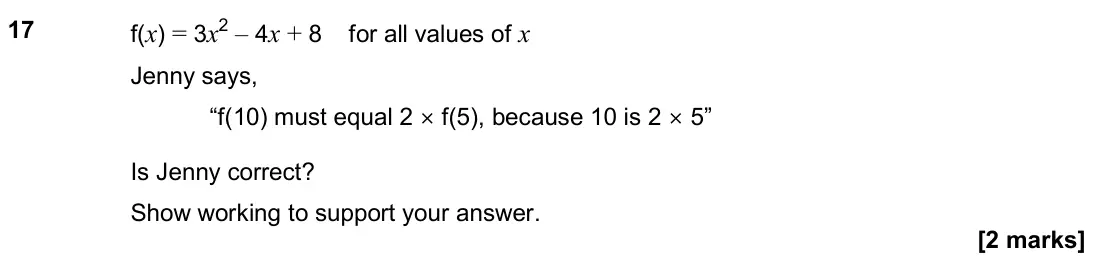 November 2019 Paper 3H, question 17: f(x) = 3x2 – 4x + 8 for all values of x Jenny says, “f must equal 2 × f , because 10 is 2 × 5” Is Jenny correct? Show working to support your answer.