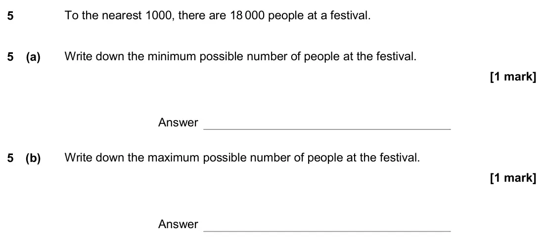 November 2020 Paper 3H, question 5: To the nearest 1000, there are 18 000 people at a festival. 5 (a) Write down the minimum possible number of people at the festival. Answer 5 (b) Write down the