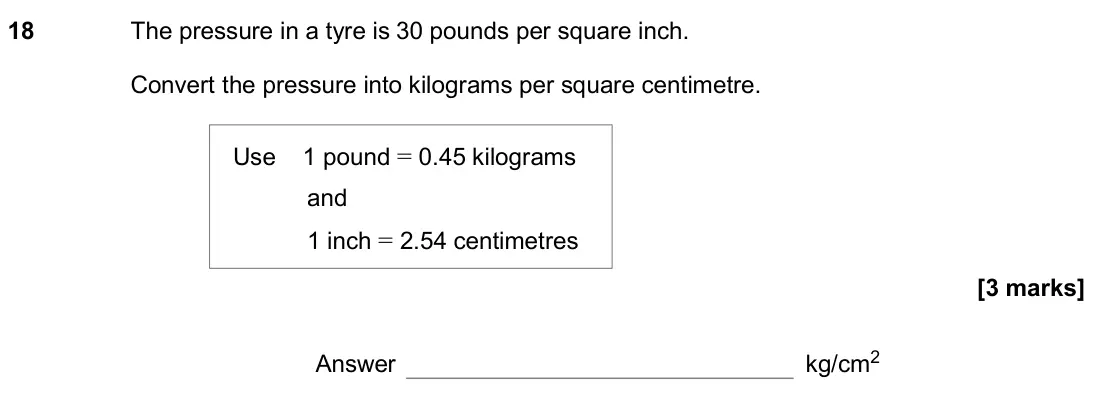 November 2020 Paper 3H, question 18: The pressure in a tyre is 30 pounds per square inch. Convert the pressure into kilograms per square centimetre. Use 1 pound = 0.45 kilograms and 1 inch = 2.54 c