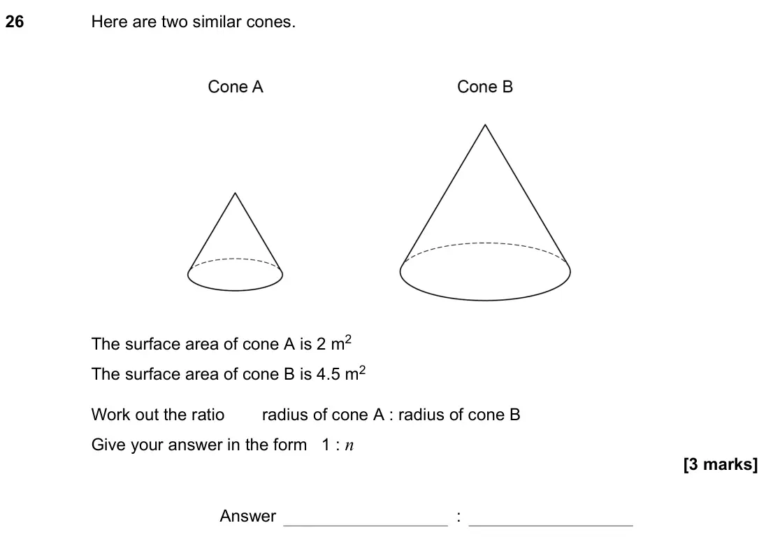 November 2021 Paper 3H, question 26: Here are two similar cones. The surface area of cone A is 2 m2 The surface area of cone B is 4.5 m2 Work out the ratio radius of cone A : radius of cone B Give