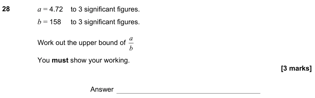 November 2021 Paper 3H, question 28: a = 4.72 to 3 significant figures. b = 158 to 3 significant figures. Work out the upper bound of b a You must show your working. Answer