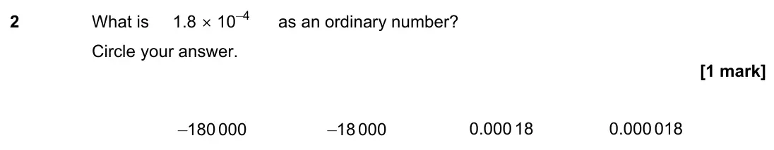 November 2022 Paper 3H, question 2: What is 1.8 × 10–4 as an ordinary number? Circle your answer. –180 000 –18 000 0.000 18 0.000 018