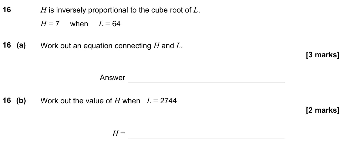 November 2022 Paper 3H, question 16: H is inversely proportional to the cube root of L. H = 7 when L = 64 16 (a) Work out an equation connecting H and L. Answer 16 (b) Work out the value of H when