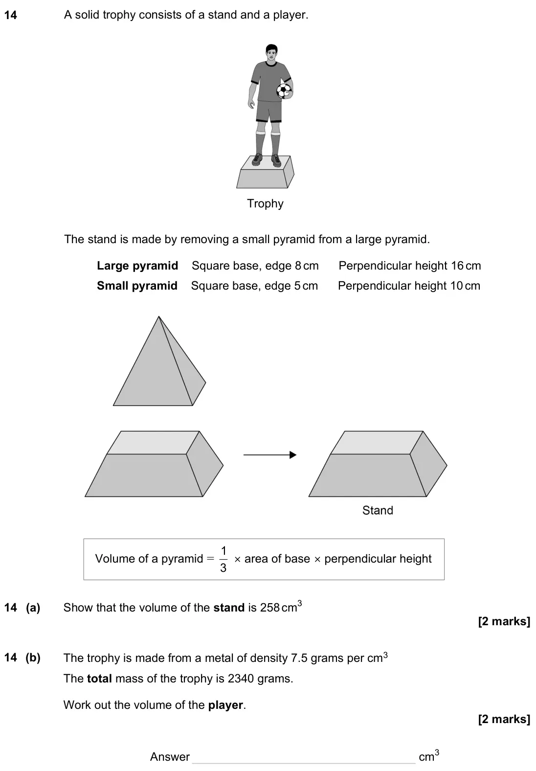 November 2023 Paper 3H, question 14: A solid trophy consists of a stand and a player. Trophy The stand is made by removing a small pyramid from a large pyramid. Large pyramid Square base, edge 8 cm