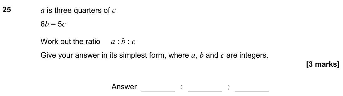 November 2023 Paper 3H, question 25: a is three quarters of c 6b = 5c Work out the ratio a : b : c Give your answer in its simplest form, where a, b and c are integers. Answer : :